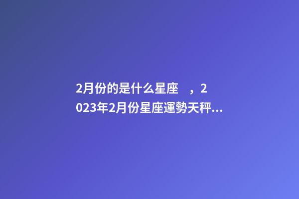 2月份的是什么星座，2023年2月份星座運勢天秤、天蝎、射手、摩羯、水瓶、雙魚座-第1張-觀點-玄機派